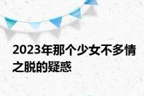 2023年那个少女不多情之脱的疑惑