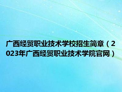 广西经贸职业技术学校招生简章（2023年广西经贸职业技术学院官网）
