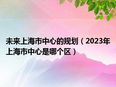 未来上海市中心的规划（2023年上海市中心是哪个区）