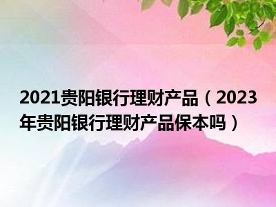 2021贵阳银行理财产品（2023年贵阳银行理财产品保本吗）