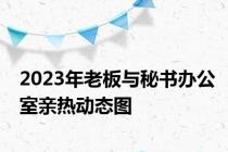 2023年老板与秘书办公室亲热动态图