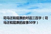 司马迁和屈原的对话三百字（司马迁和屈原的故事50字）