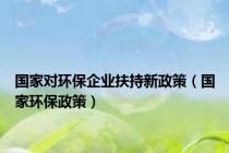 国家对环保企业扶持新政策（国家环保政策）