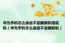 华为手机怎么查是不是翻新机组装机（华为手机怎么查是不是翻新机）