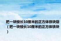 把一块棱长10厘米的正方体铁块熔（把一块棱长10厘米的正方体铁块）