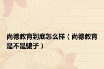 尚德教育到底怎么样（尚德教育是不是骗子）