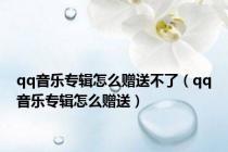 qq音乐专辑怎么赠送不了（qq音乐专辑怎么赠送）