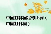 中国打韩国足球比赛（中国打韩国）