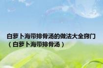 白萝卜海带排骨汤的做法大全窍门（白萝卜海带排骨汤）