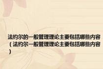 法约尔的一般管理理论主要包括哪些内容（法约尔一般管理理论主要包括哪些内容）