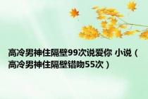 高冷男神住隔壁99次说爱你 小说（高冷男神住隔壁错吻55次）