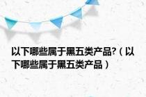 以下哪些属于黑五类产品?（以下哪些属于黑五类产品）