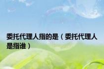 委托代理人指的是（委托代理人是指谁）