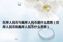 在岸人民币与离岸人民币是什么意思（在岸人民币和离岸人民币什么意思）