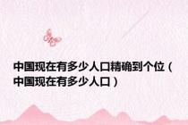 中国现在有多少人口精确到个位（中国现在有多少人口）