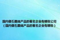 国内做石墨烯产品的著名企业有哪些公司（国内做石墨烯产品的著名企业有哪些）