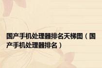 国产手机处理器排名天梯图（国产手机处理器排名）