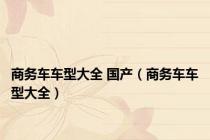 商务车车型大全 国产（商务车车型大全）