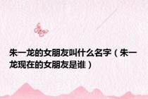 朱一龙的女朋友叫什么名字（朱一龙现在的女朋友是谁）