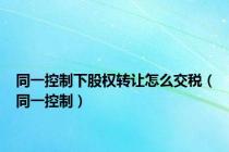 同一控制下股权转让怎么交税（同一控制）