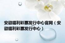 安徽福利彩票发行中心官网（安徽福利彩票发行中心）