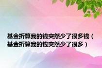 基金折算我的钱突然少了很多钱（基金折算我的钱突然少了很多）