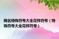 网名特殊符号大全花样符号（特殊符号大全花样符号）