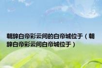 朝辞白帝彩云间的白帝城位于（朝辞白帝彩云间白帝城位于）