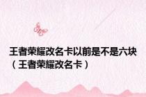王者荣耀改名卡以前是不是六块（王者荣耀改名卡）