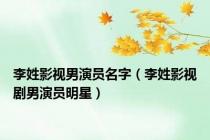 李姓影视男演员名字（李姓影视剧男演员明星）