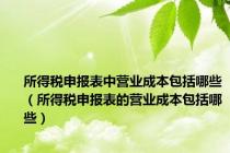 所得税申报表中营业成本包括哪些（所得税申报表的营业成本包括哪些）