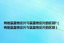 枸地氯雷他定片与氯雷他定片的区别?（枸地氯雷他定片与氯雷他定片的区别）