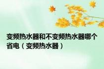 变频热水器和不变频热水器哪个省电（变频热水器）