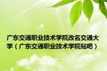 广东交通职业技术学院改名交通大学（广东交通职业技术学院贴吧）