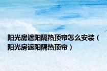 阳光房遮阳隔热顶帘怎么安装（阳光房遮阳隔热顶帘）