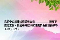 党的中央纪律检查委员会在____________领导下进行工作（党的中央政治纪律委员会在谁的领导下进行工作）
