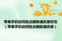 苹果手机如何批量删除通讯录好友（苹果手机如何批量删除通讯录）