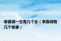 李嘉诚一生有几个女（李嘉诚有几个老婆）