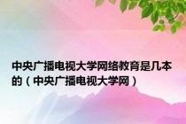 中央广播电视大学网络教育是几本的（中央广播电视大学网）