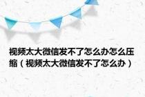 视频太大微信发不了怎么办怎么压缩（视频太大微信发不了怎么办）
