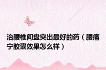治腰椎间盘突出最好的药（腰痛宁胶囊效果怎么样）