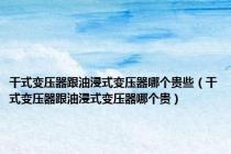 干式变压器跟油浸式变压器哪个贵些（干式变压器跟油浸式变压器哪个贵）