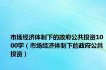 市场经济体制下的政府公共投资1000字（市场经济体制下的政府公共投资）