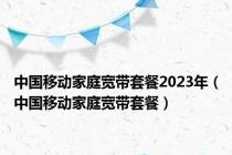 中国移动家庭宽带套餐2023年（中国移动家庭宽带套餐）