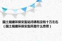 国土规建环保安监站待遇有没有十万左右（国土规建环保安监所是什么意思）