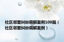 社区邻里纠纷调解案例100篇（社区邻里纠纷调解案例）