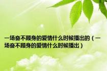一场奋不顾身的爱情什么时候播出的（一场奋不顾身的爱情什么时候播出）
