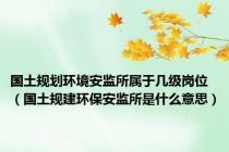 国土规划环境安监所属于几级岗位（国土规建环保安监所是什么意思）