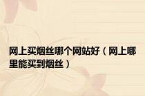 网上买烟丝哪个网站好（网上哪里能买到烟丝）
