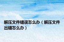 解压文件错误怎么办（解压文件出错怎么办）
